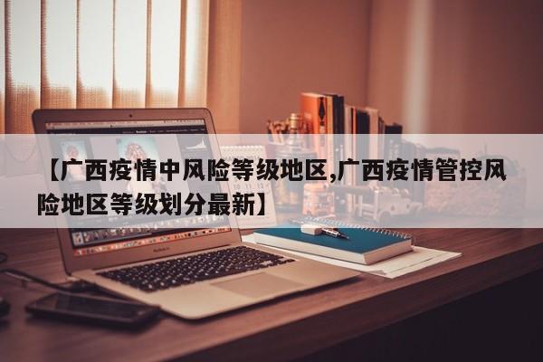【广西疫情中风险等级地区,广西疫情管控风险地区等级划分最新】