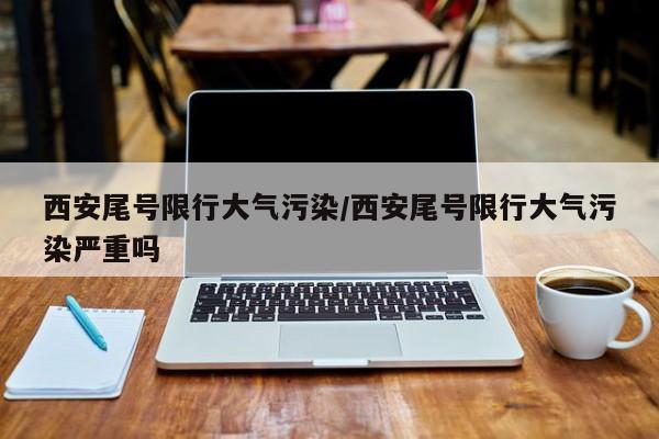 西安尾号限行大气污染/西安尾号限行大气污染严重吗