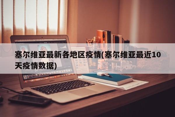 塞尔维亚最新各地区疫情(塞尔维亚最近10天疫情数据)