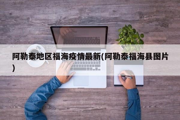 阿勒泰地区福海疫情最新(阿勒泰福海县图片)