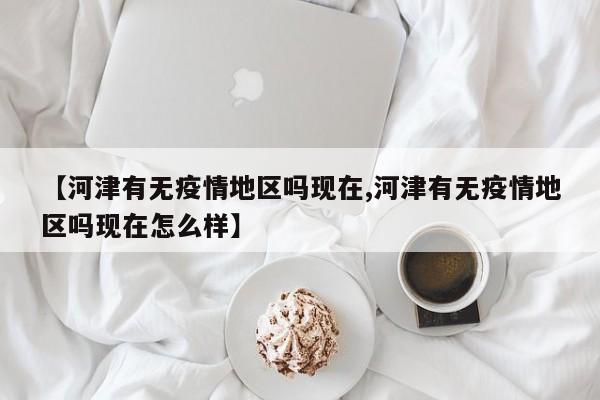【河津有无疫情地区吗现在,河津有无疫情地区吗现在怎么样】