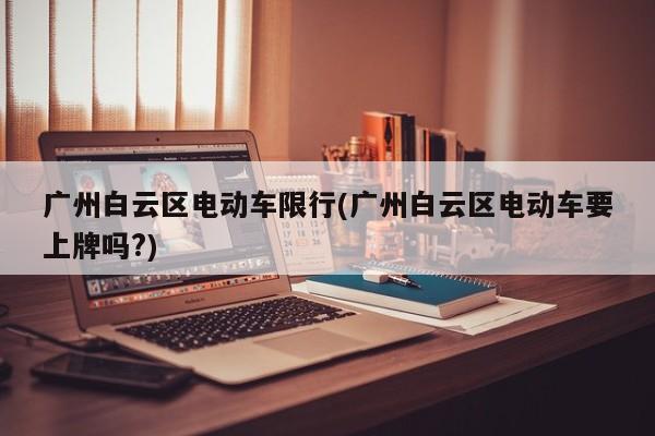 广州白云区电动车限行(广州白云区电动车要上牌吗?)