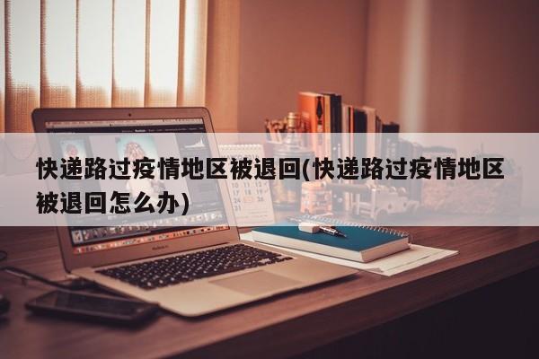 快递路过疫情地区被退回(快递路过疫情地区被退回怎么办)