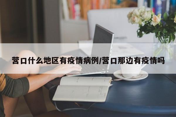 营口什么地区有疫情病例/营口那边有疫情吗