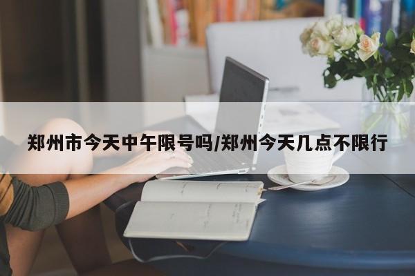 郑州市今天中午限号吗/郑州今天几点不限行