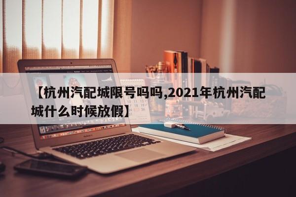 【杭州汽配城限号吗吗,2021年杭州汽配城什么时候放假】