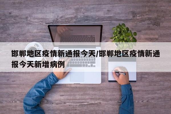 邯郸地区疫情新通报今天/邯郸地区疫情新通报今天新增病例