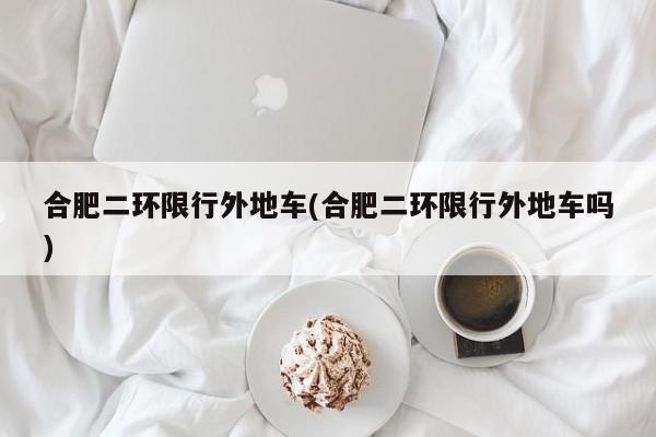 合肥二环限行外地车(合肥二环限行外地车吗)
