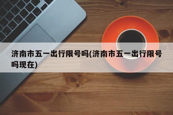济南市五一出行限号吗(济南市五一出行限号吗现在)