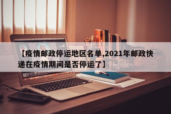 【疫情邮政停运地区名单,2021年邮政快递在疫情期间是否停运了】