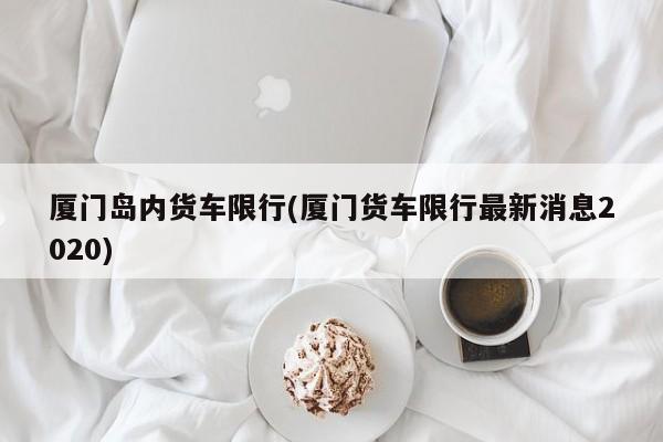 厦门岛内货车限行(厦门货车限行最新消息2020)