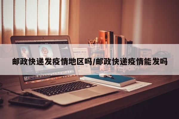 邮政快递发疫情地区吗/邮政快递疫情能发吗