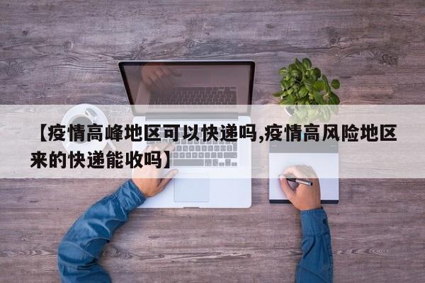 【疫情高峰地区可以快递吗,疫情高风险地区来的快递能收吗】