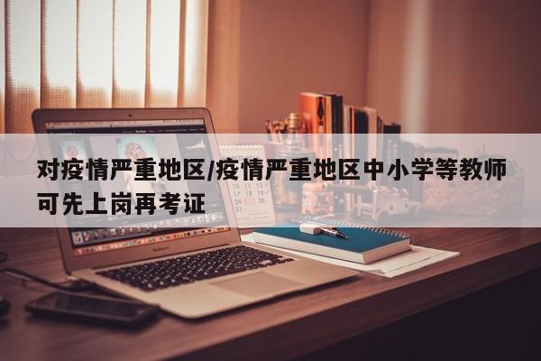 对疫情严重地区/疫情严重地区中小学等教师可先上岗再考证