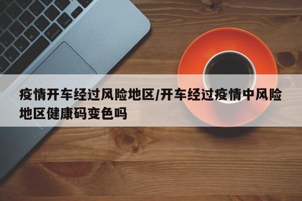 疫情开车经过风险地区/开车经过疫情中风险地区健康码变色吗