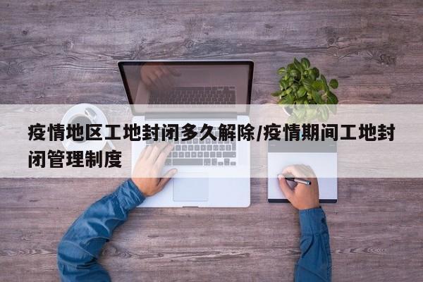 疫情地区工地封闭多久解除/疫情期间工地封闭管理制度