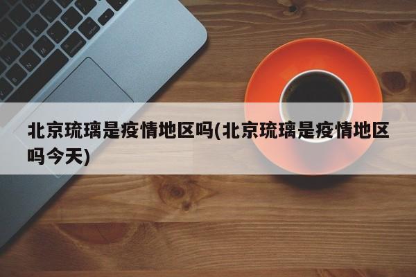 北京琉璃是疫情地区吗(北京琉璃是疫情地区吗今天)