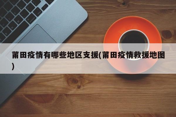 莆田疫情有哪些地区支援(莆田疫情救援地图)