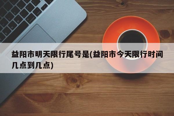 益阳市明天限行尾号是(益阳市今天限行时间几点到几点)
