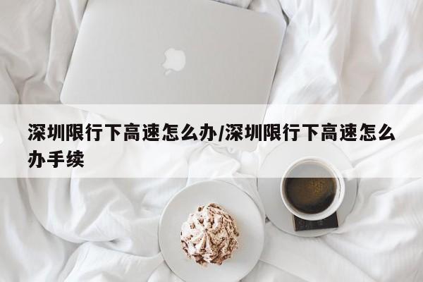 深圳限行下高速怎么办/深圳限行下高速怎么办手续
