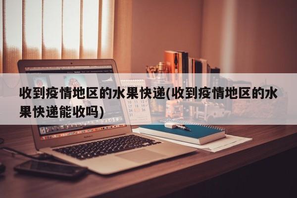 收到疫情地区的水果快递(收到疫情地区的水果快递能收吗)