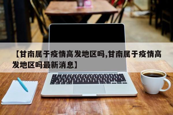 【甘南属于疫情高发地区吗,甘南属于疫情高发地区吗最新消息】