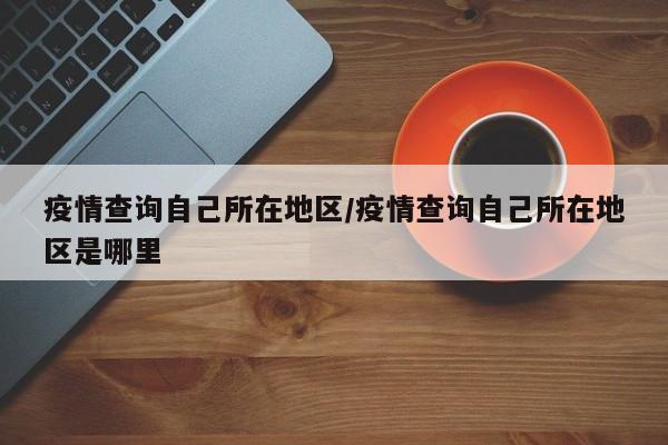 疫情查询自己所在地区/疫情查询自己所在地区是哪里