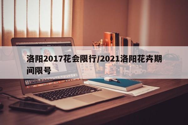 洛阳2017花会限行/2021洛阳花卉期间限号