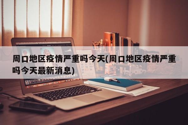 周口地区疫情严重吗今天(周口地区疫情严重吗今天最新消息)