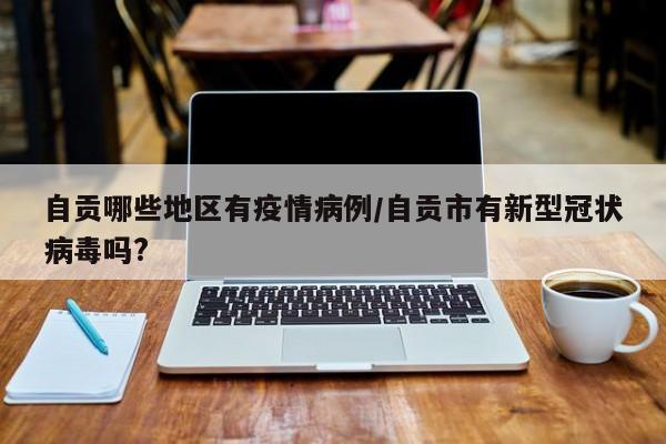 自贡哪些地区有疫情病例/自贡市有新型冠状病毒吗?