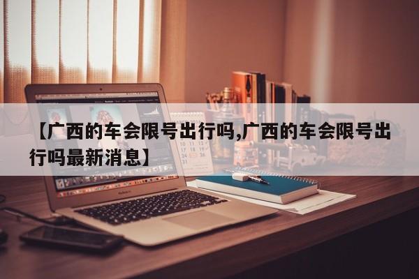【广西的车会限号出行吗,广西的车会限号出行吗最新消息】
