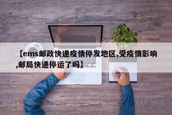 【ems邮政快递疫情停发地区,受疫情影响,邮局快递停运了吗】