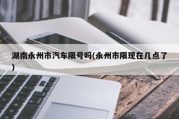 湖南永州市汽车限号吗(永州市限现在几点了)