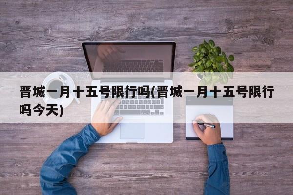 晋城一月十五号限行吗(晋城一月十五号限行吗今天)