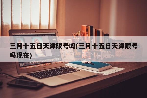 三月十五日天津限号吗(三月十五日天津限号吗现在)