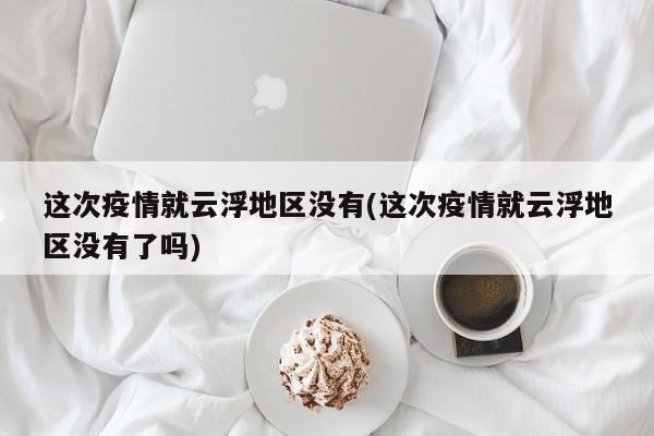 这次疫情就云浮地区没有(这次疫情就云浮地区没有了吗)
