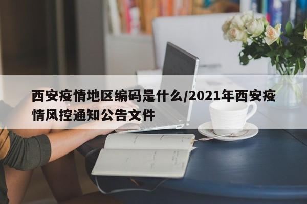 西安疫情地区编码是什么/2021年西安疫情风控通知公告文件