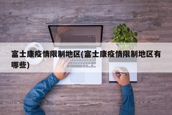 富士康疫情限制地区(富士康疫情限制地区有哪些)