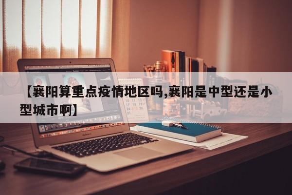 【襄阳算重点疫情地区吗,襄阳是中型还是小型城市啊】