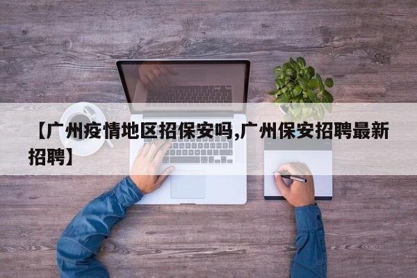 【广州疫情地区招保安吗,广州保安招聘最新招聘】