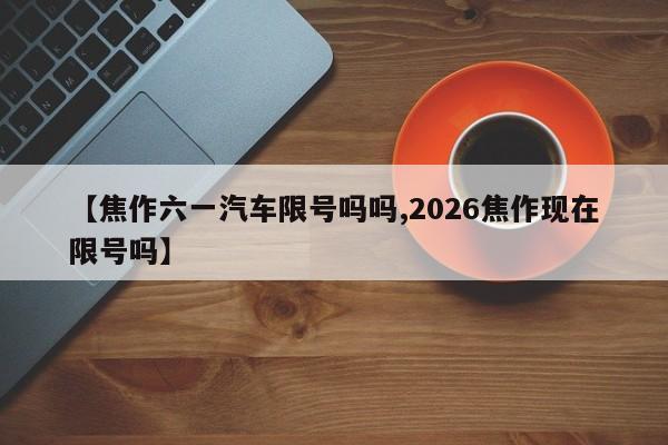 【焦作六一汽车限号吗吗,2026焦作现在限号吗】