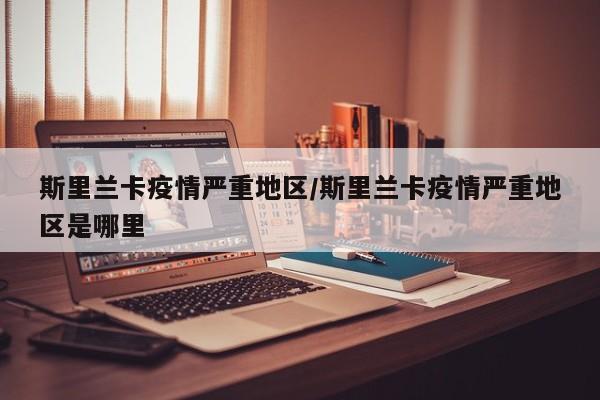 斯里兰卡疫情严重地区/斯里兰卡疫情严重地区是哪里