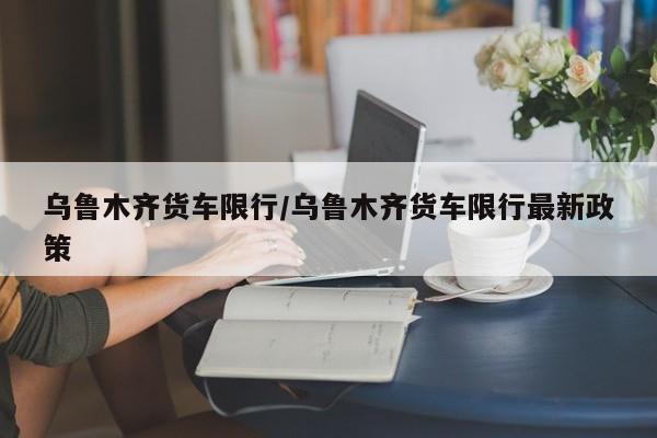 乌鲁木齐货车限行/乌鲁木齐货车限行最新政策
