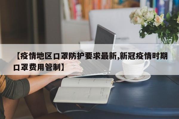 【疫情地区口罩防护要求最新,新冠疫情时期口罩费用管制】