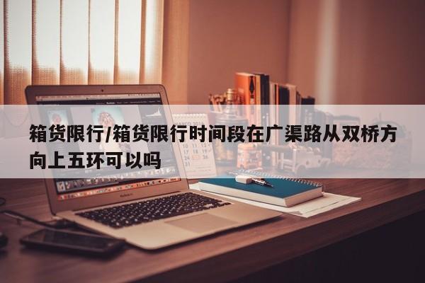 箱货限行/箱货限行时间段在广渠路从双桥方向上五环可以吗