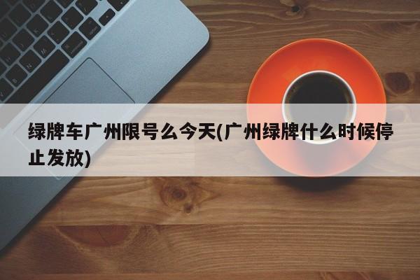 绿牌车广州限号么今天(广州绿牌什么时候停止发放)