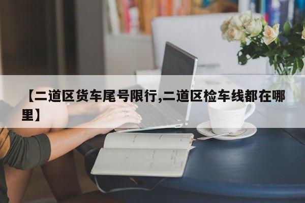 【二道区货车尾号限行,二道区检车线都在哪里】