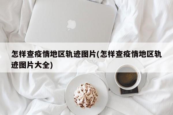 怎样查疫情地区轨迹图片(怎样查疫情地区轨迹图片大全)