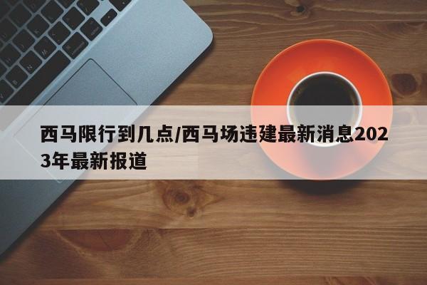 西马限行到几点/西马场违建最新消息2023年最新报道