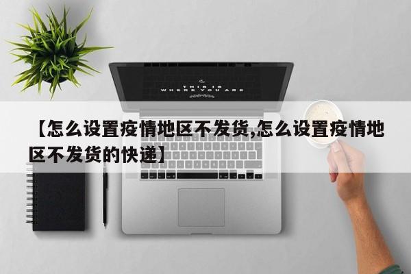 【怎么设置疫情地区不发货,怎么设置疫情地区不发货的快递】
